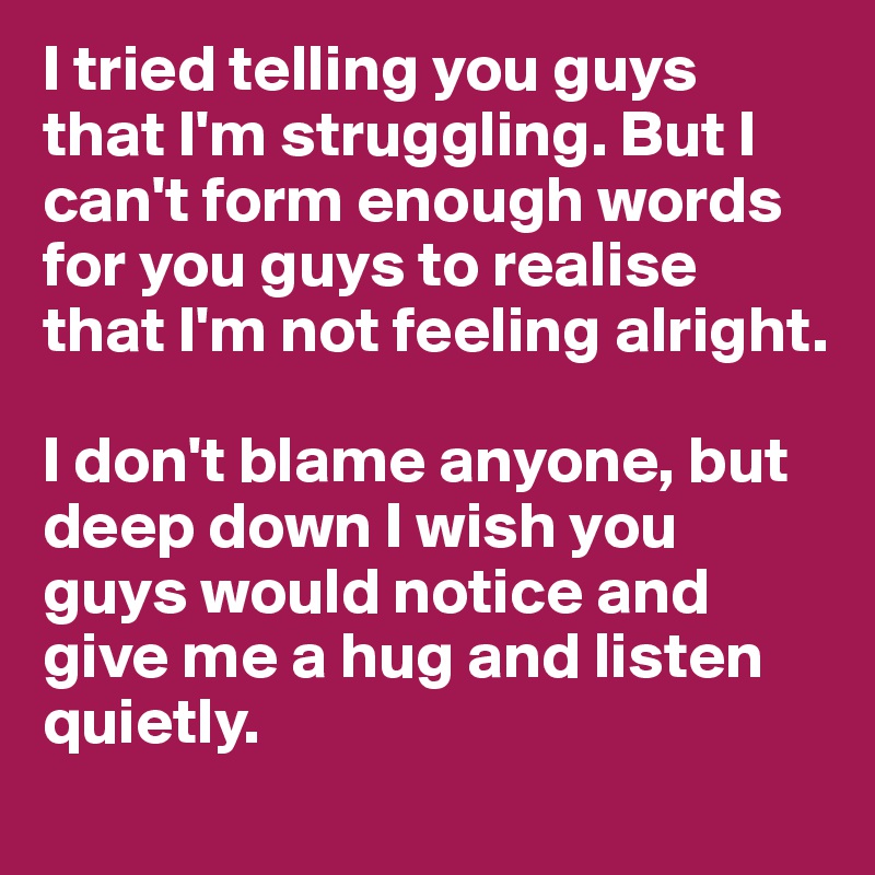 I tried telling you guys that I'm struggling. But I can't form enough words for you guys to realise that I'm not feeling alright.

I don't blame anyone, but deep down I wish you guys would notice and give me a hug and listen quietly.
