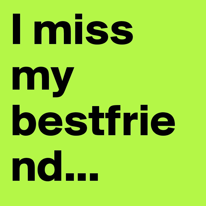 I miss my bestfriend...