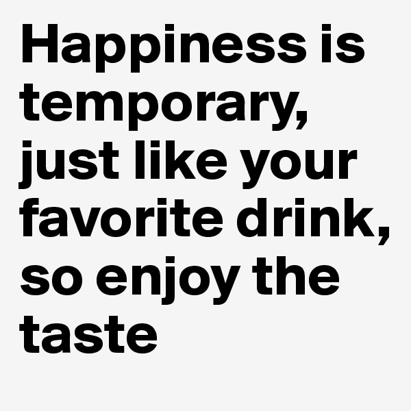 Happiness is 
temporary, just like your favorite drink, so enjoy the taste