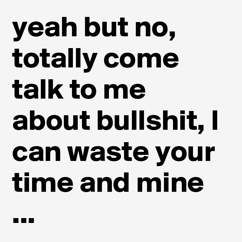 yeah but no, totally come talk to me about bullshit, I can waste your time and mine ...