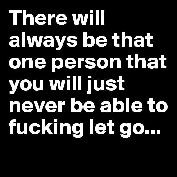 There will always be that one person that you will just never be able to fucking let go...
