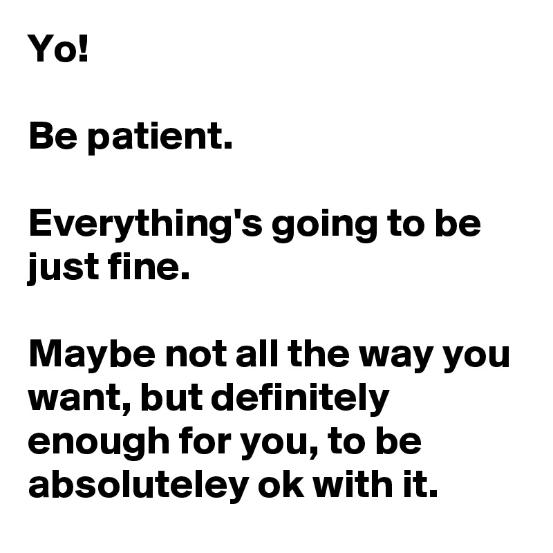 Yo!

Be patient.

Everything's going to be just fine.

Maybe not all the way you want, but definitely enough for you, to be absoluteley ok with it.