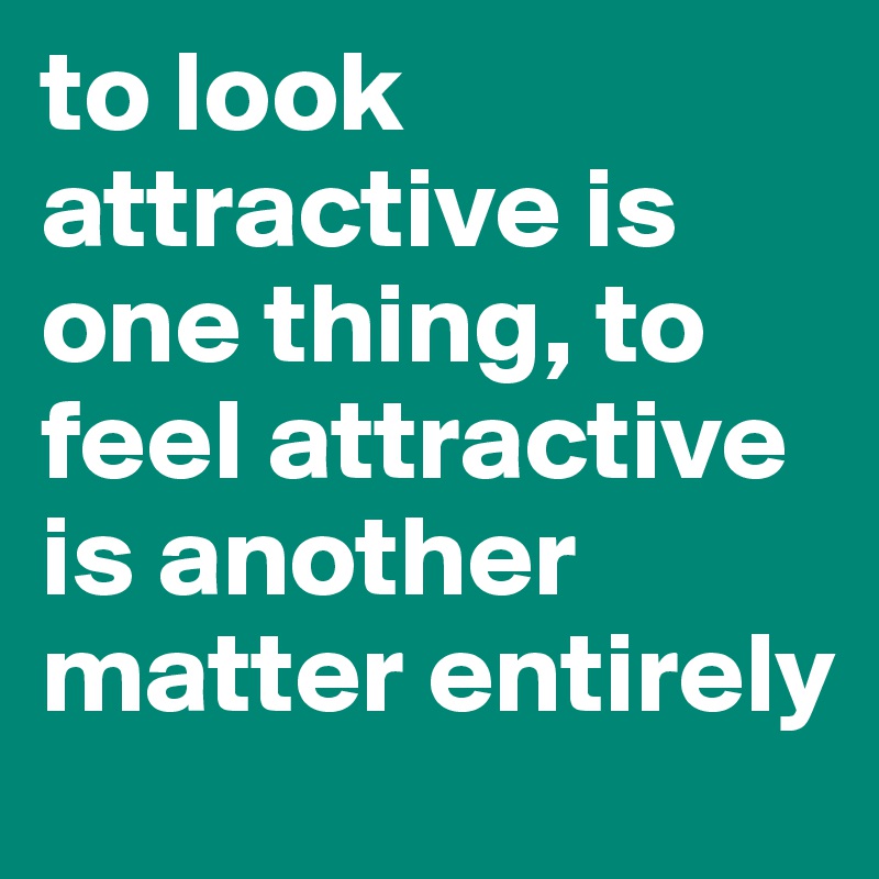 to look attractive is one thing, to feel attractive is another matter entirely