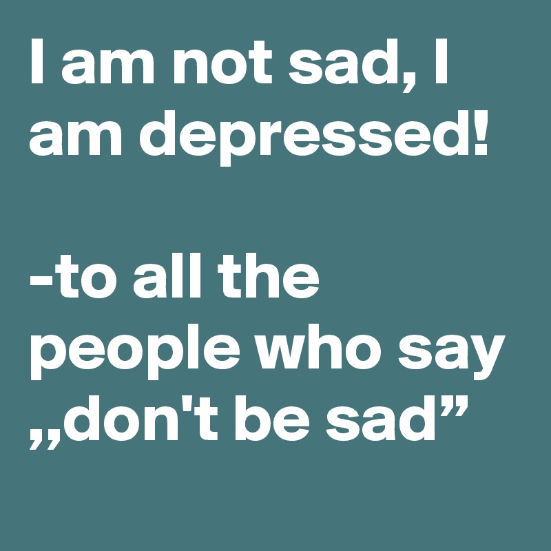 I am not sad, I am depressed!

-to all the people who say ,,don't be sad”
