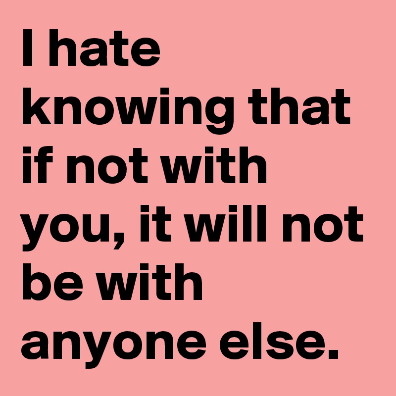 I hate knowing that if not with you, it will not be with anyone else.