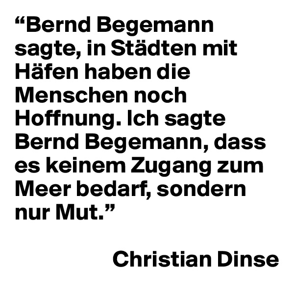 “Bernd Begemann sagte, in Städten mit Häfen haben die Menschen noch Hoffnung. Ich sagte Bernd Begemann, dass es keinem Zugang zum Meer bedarf, sondern nur Mut.” 

                     Christian Dinse