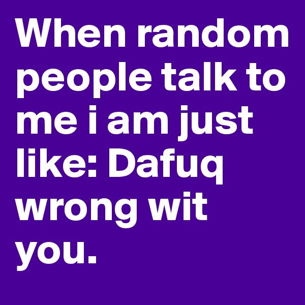 When random people talk to me i am just like: Dafuq wrong wit you.