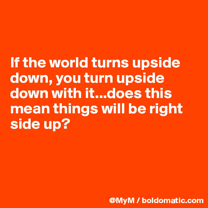 


If the world turns upside down, you turn upside down with it...does this mean things will be right side up?



