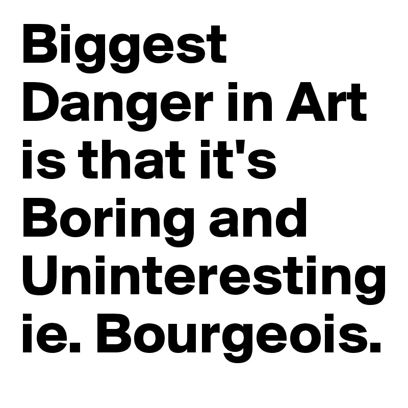 Biggest Danger in Art is that it's Boring and Uninteresting ie. Bourgeois.