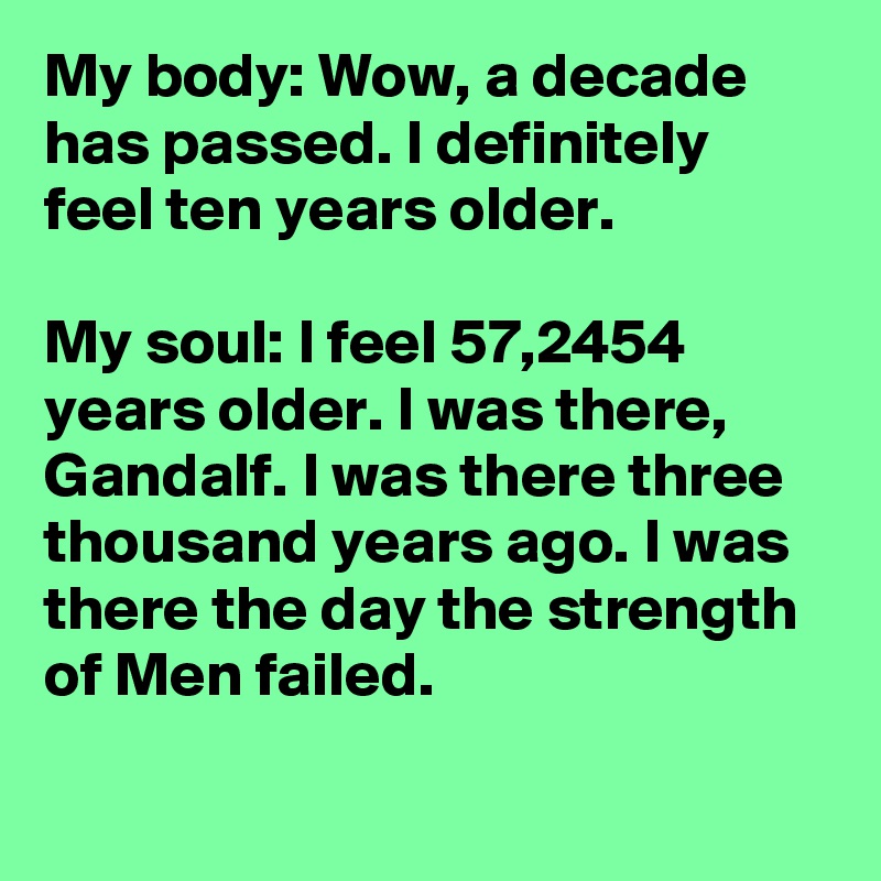 My body: Wow, a decade has passed. I definitely feel ten years older.

My soul: I feel 57,2454 years older. I was there, Gandalf. I was there three thousand years ago. I was there the day the strength of Men failed.