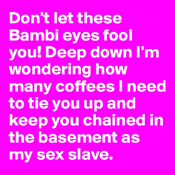 Don't let these Bambi eyes fool you! Deep down I'm wondering how many coffees I need to tie you up and keep you chained in the basement as my sex slave.