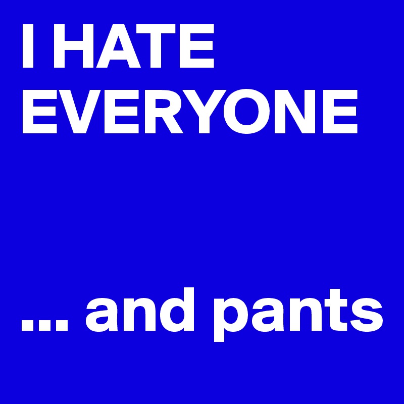 I HATE EVERYONE 


... and pants