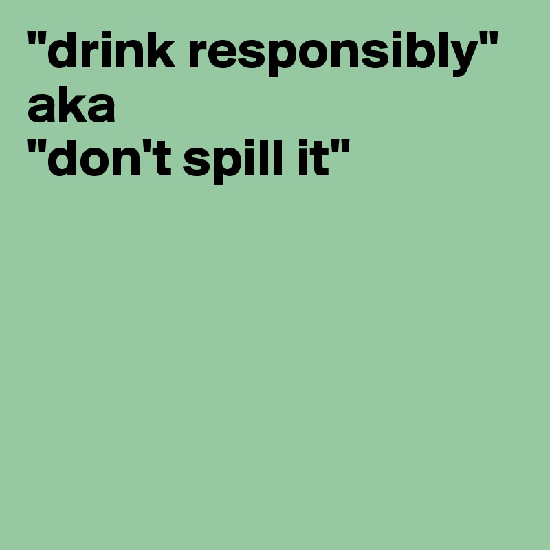 "drink responsibly" aka 
"don't spill it"





