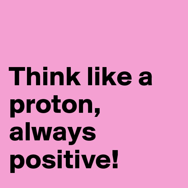 

Think like a proton, always positive!