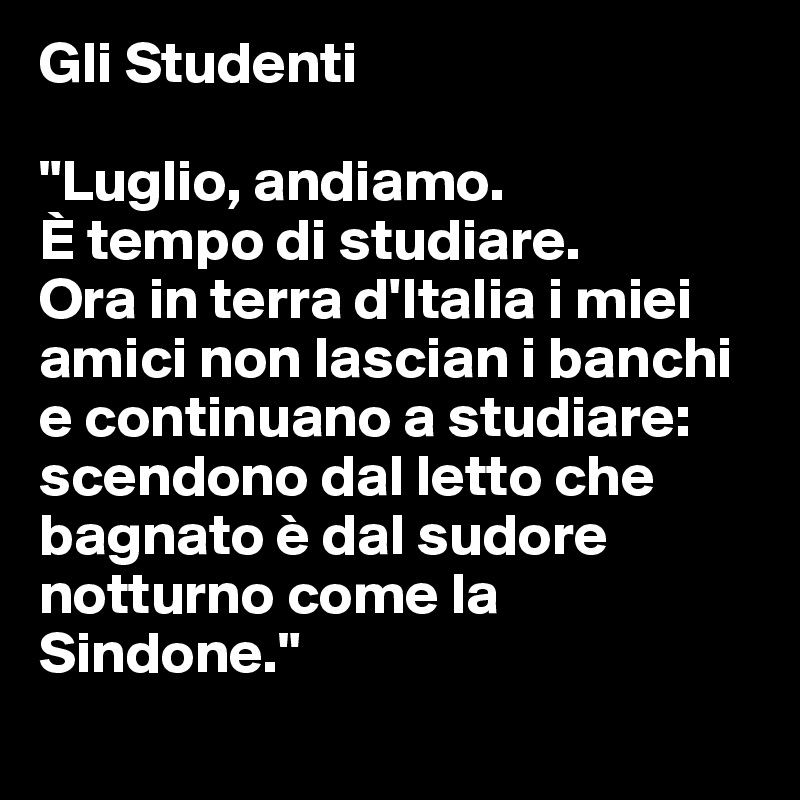 Gli Studenti 

"Luglio, andiamo. 
È tempo di studiare. 
Ora in terra d'Italia i miei amici non lascian i banchi e continuano a studiare:
scendono dal letto che 
bagnato è dal sudore notturno come la Sindone."
