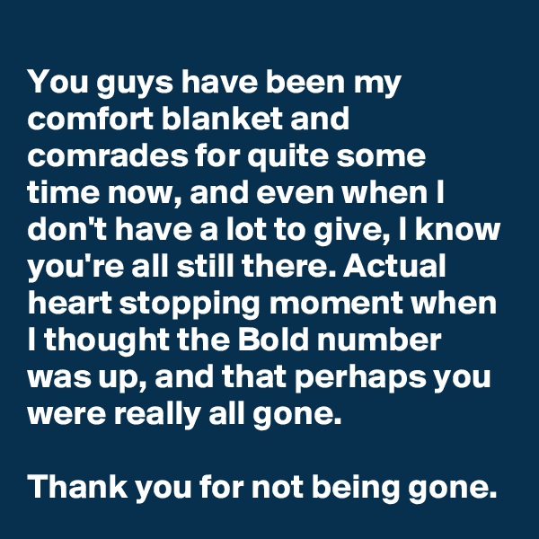 
You guys have been my comfort blanket and comrades for quite some time now, and even when I don't have a lot to give, I know you're all still there. Actual heart stopping moment when I thought the Bold number was up, and that perhaps you were really all gone.

Thank you for not being gone. 