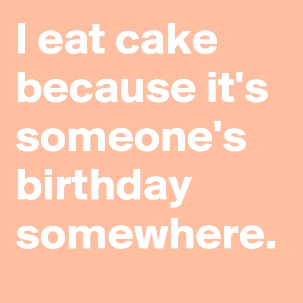 I eat cake because it's someone's birthday somewhere.