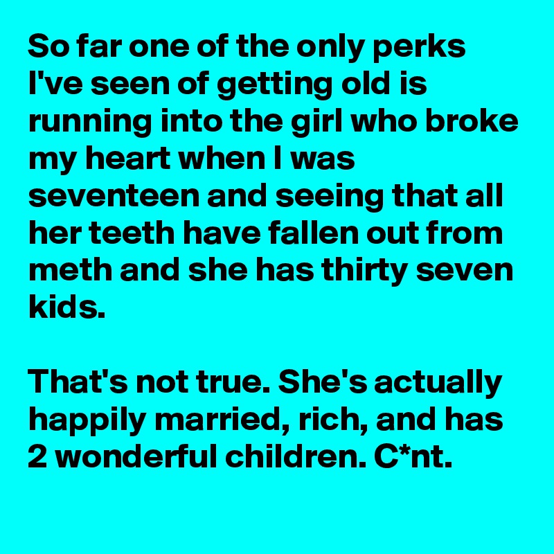 So far one of the only perks I've seen of getting old is running into the girl who broke my heart when I was seventeen and seeing that all her teeth have fallen out from meth and she has thirty seven kids.

That's not true. She's actually happily married, rich, and has 2 wonderful children. C*nt.