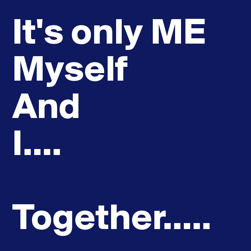 It's only ME
Myself 
And
I....
        Together.....
