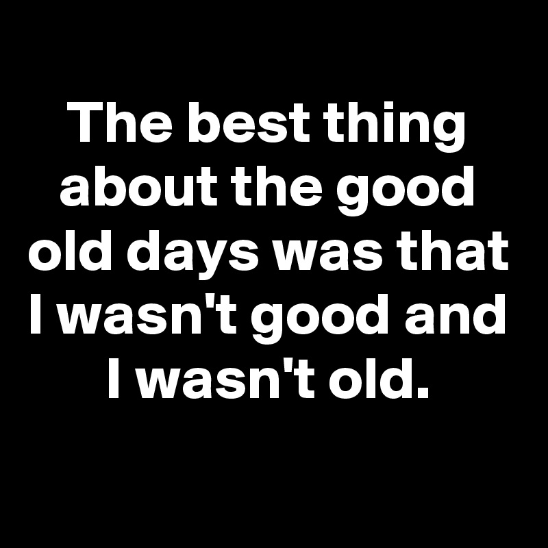 
The best thing about the good old days was that I wasn't good and I wasn't old.
