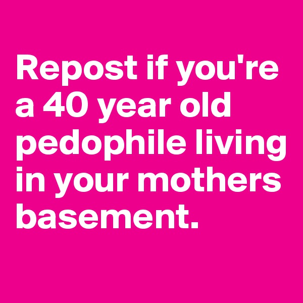 
Repost if you're a 40 year old pedophile living in your mothers basement.
