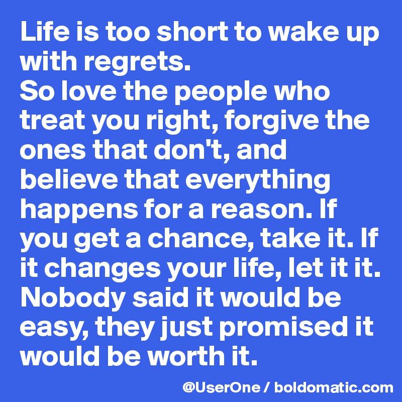 Life is too short to wake up with regrets.
So love the people who treat you right, forgive the ones that don't, and believe that everything happens for a reason. If you get a chance, take it. If it changes your life, let it it.
Nobody said it would be easy, they just promised it would be worth it.