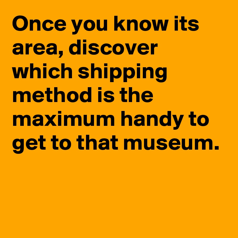 Once you know its area, discover which shipping method is the maximum handy to get to that museum.

