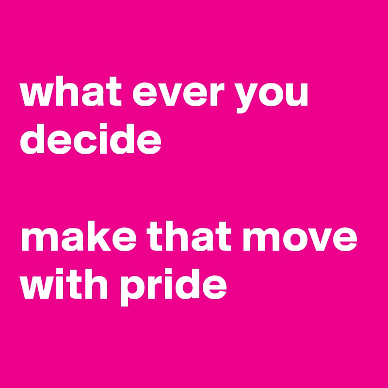 
what ever you decide

make that move with pride
