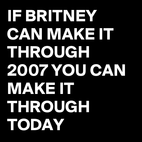 IF BRITNEY CAN MAKE IT THROUGH 2007 YOU CAN MAKE IT THROUGH TODAY