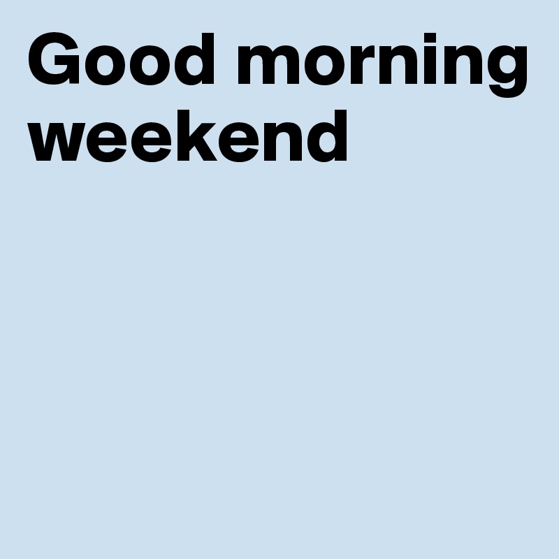 Good morning weekend



