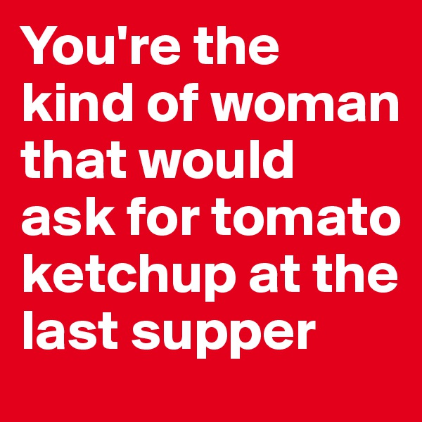 You're the kind of woman that would ask for tomato ketchup at the last supper