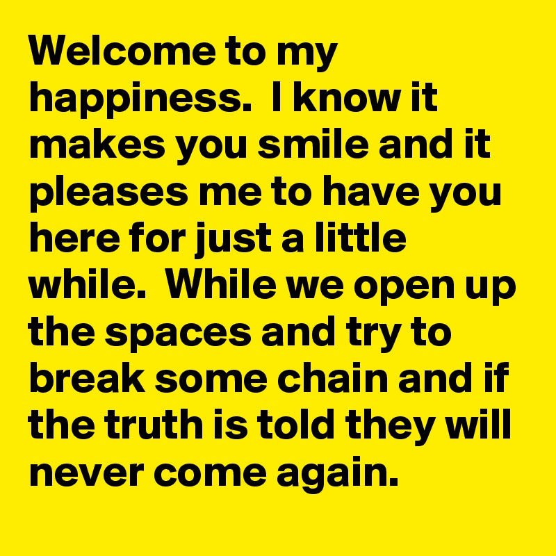 Welcome to my happiness.  I know it makes you smile and it pleases me to have you here for just a little while.  While we open up the spaces and try to break some chain and if the truth is told they will never come again. 
