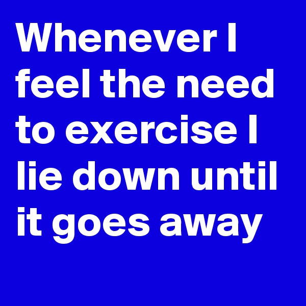 Whenever I feel the need to exercise I lie down until it goes away