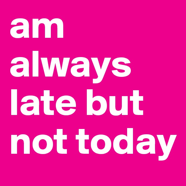 am always late but not today