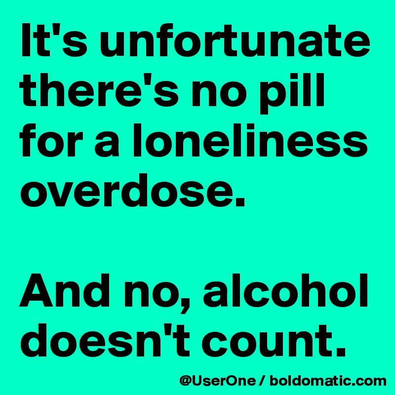 It's unfortunate there's no pill for a loneliness overdose.

And no, alcohol doesn't count.