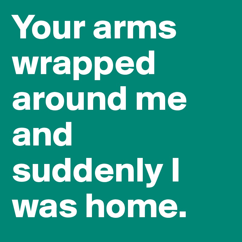 Your arms wrapped around me and suddenly I was home.