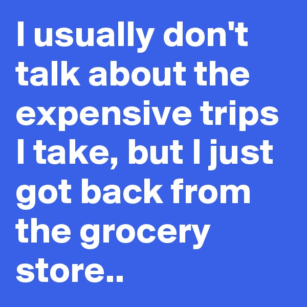 I usually don't talk about the expensive trips I take, but I just got back from the grocery store..