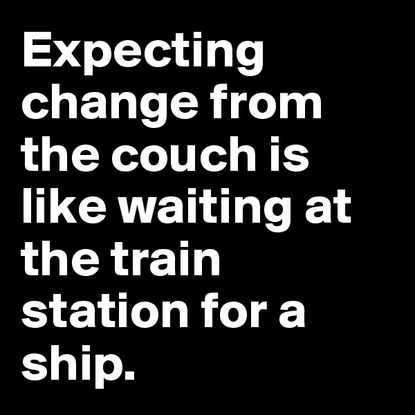 Expecting change from the couch is like waiting at the train station for a ship. 