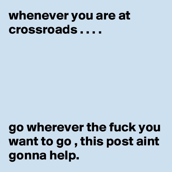 whenever you are at crossroads . . . . 






go wherever the fuck you want to go , this post aint gonna help. 