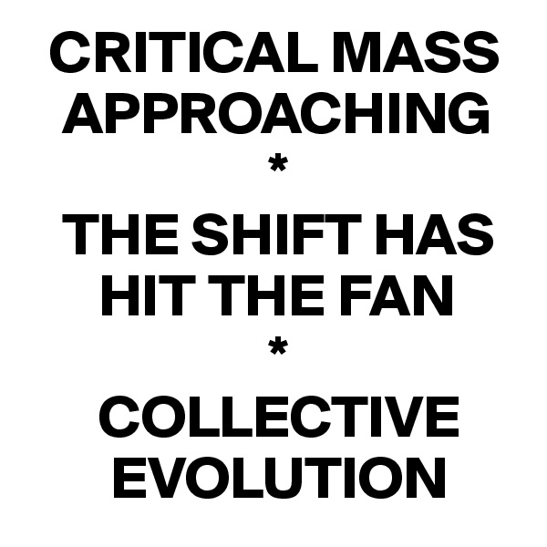   CRITICAL MASS 
   APPROACHING
                    *
   THE SHIFT HAS 
      HIT THE FAN
                    *
      COLLECTIVE 
       EVOLUTION