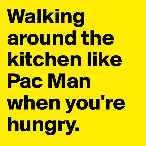 Walking around the kitchen like Pac Man when you're hungry.