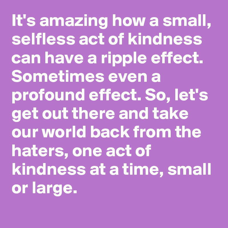 It's amazing how a small, selfless act of kindness can have a ripple effect. Sometimes even a profound effect. So, let's get out there and take our world back from the haters, one act of kindness at a time, small or large.
