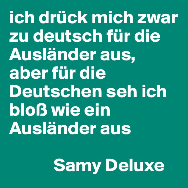 ich drück mich zwar zu deutsch für die Ausländer aus,
aber für die Deutschen seh ich bloß wie ein Ausländer aus

            Samy Deluxe