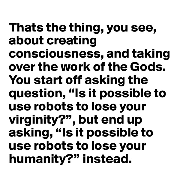 
Thats the thing, you see, about creating consciousness, and taking over the work of the Gods. You start off asking the question, “Is it possible to use robots to lose your virginity?”, but end up asking, “Is it possible to use robots to lose your humanity?” instead.