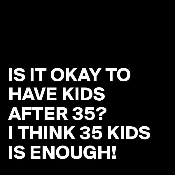 


IS IT OKAY TO HAVE KIDS AFTER 35?
I THINK 35 KIDS IS ENOUGH!