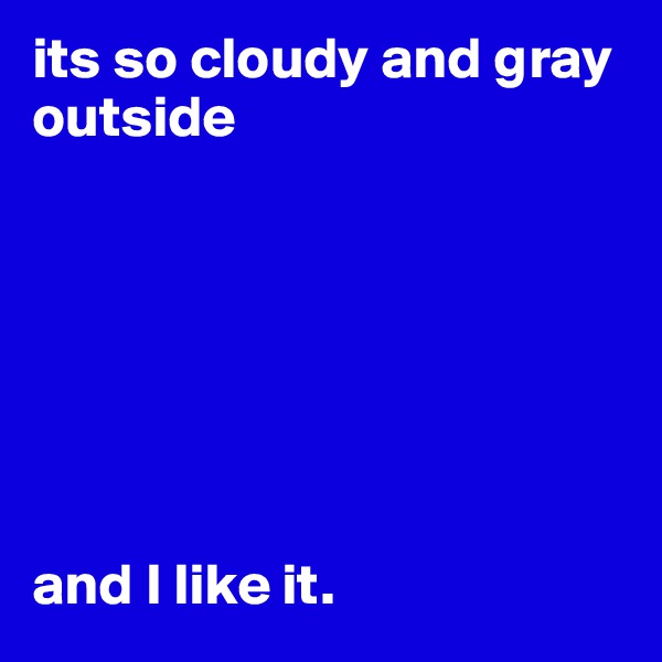 its so cloudy and gray outside







and I like it. 