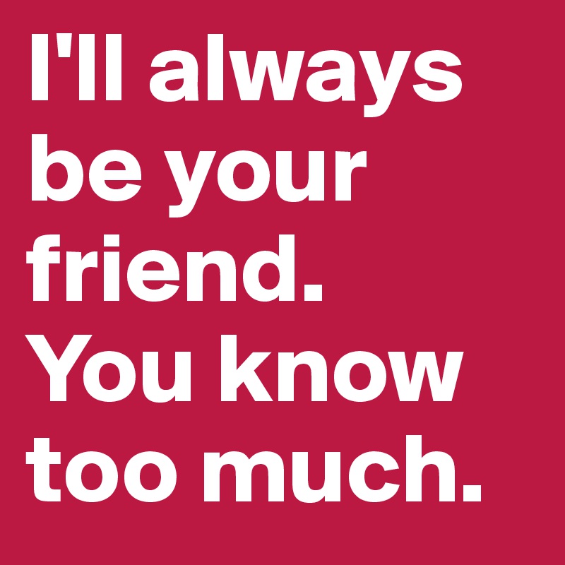 I'll always be your friend. 
You know too much.