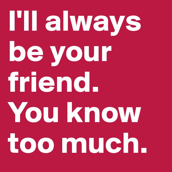 I'll always be your friend. 
You know too much.