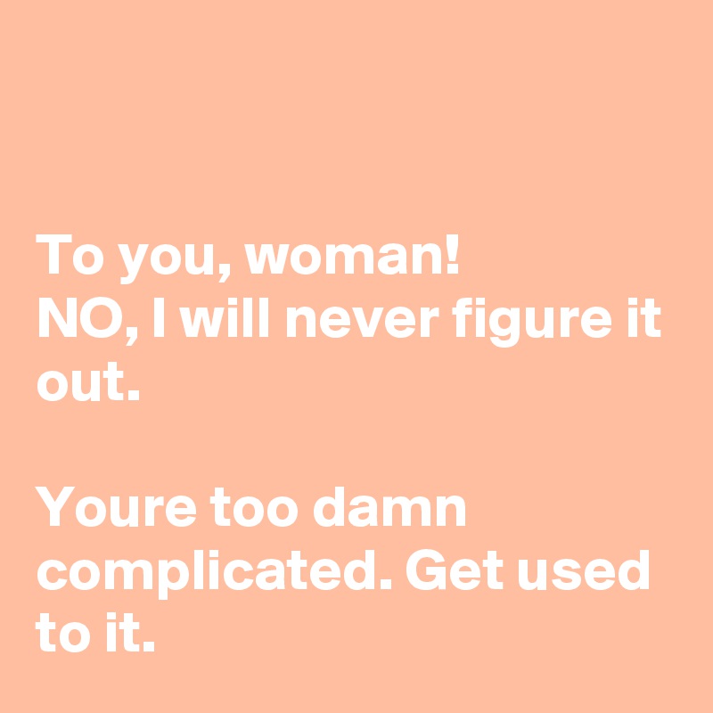 


To you, woman!
NO, I will never figure it out.

Youre too damn complicated. Get used to it.