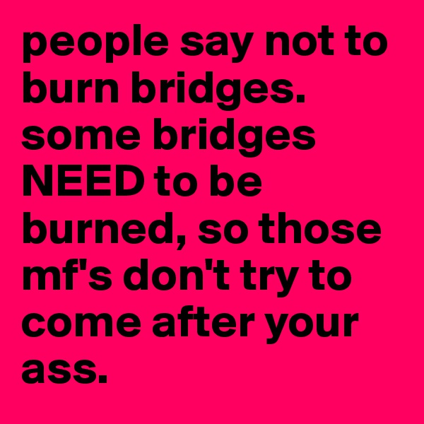 people say not to burn bridges. some bridges NEED to be burned, so those mf's don't try to come after your ass. 